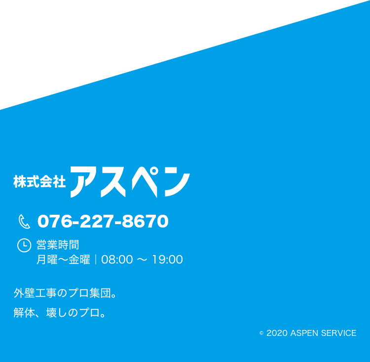 株式会社アスペン 076-227-8670 営業時間 月曜～金曜｜08:00 ～ 19:00 外壁工事のプロ集団。 解体、壊しのプロ。 © 2020 ASPEN SURVISE