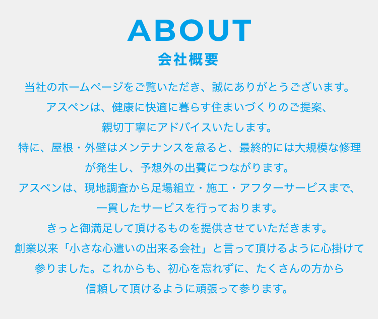 ABOUT 会社概要 当社のホームページをご覧いただき、誠にありがとうございます。 アスペンは、健康に快適に暮らす住まいづくりのご提案、親切丁寧にアドバイスいたします。 特に、屋根・外壁はメンテナンスを怠ると、最終的には大規模な修理が発生し、予想外の出費につながります。 アスペンは、現地調査から足場組立・施工・アフターサービスまで、一貫したサービスを行っております。 きっと御満足して頂けるものを提供させていただきます。 創業以来「小さな心遣いの出来る会社」と言って頂けるように心掛けて参りました。これからも、初心を忘れずに、たくさんの方から信頼して頂けるように頑張って参ります。 
